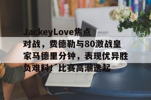 JackeyLove焦点对战，费德勒与80激战皇家马德里分钟，表现优异胜负难料！比赛高潮迭起(德约科维奇vs费德勒交手记录)