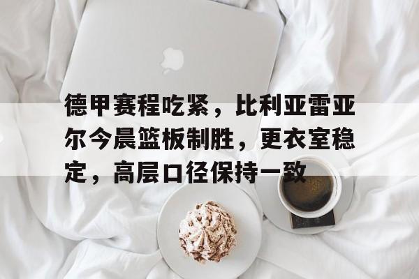 九游旧版本下载链接-德甲赛程吃紧，比利亚雷亚尔今晨篮板制胜，更衣室稳定，高层口径保持一致的简单介绍