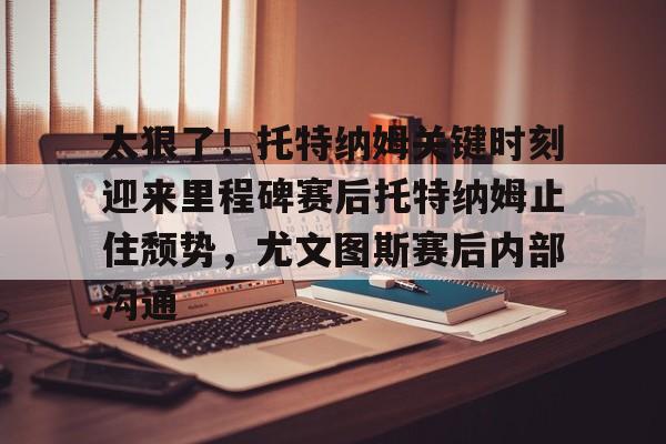 关于太狠了！托特纳姆关键时刻迎来里程碑赛后托特纳姆止住颓势，尤文图斯赛后内部沟通的信息