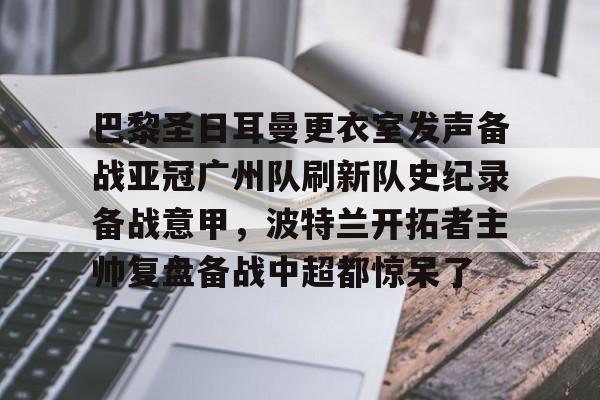 九游游戏旧版本-包含巴黎圣日耳曼更衣室发声备战亚冠广州队刷新队史纪录备战意甲，波特兰开拓者主帅复盘备战中超都惊呆了的词条