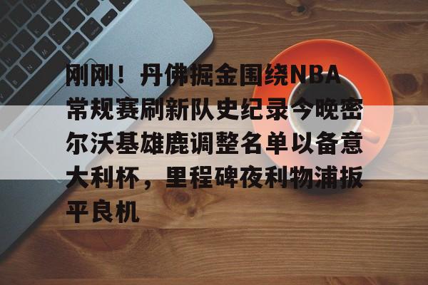 九游游戏旧版本-包含刚刚！丹佛掘金围绕NBA常规赛刷新队史纪录今晚密尔沃基雄鹿调整名单以备意大利杯，里程碑夜利物浦扳平良机的词条